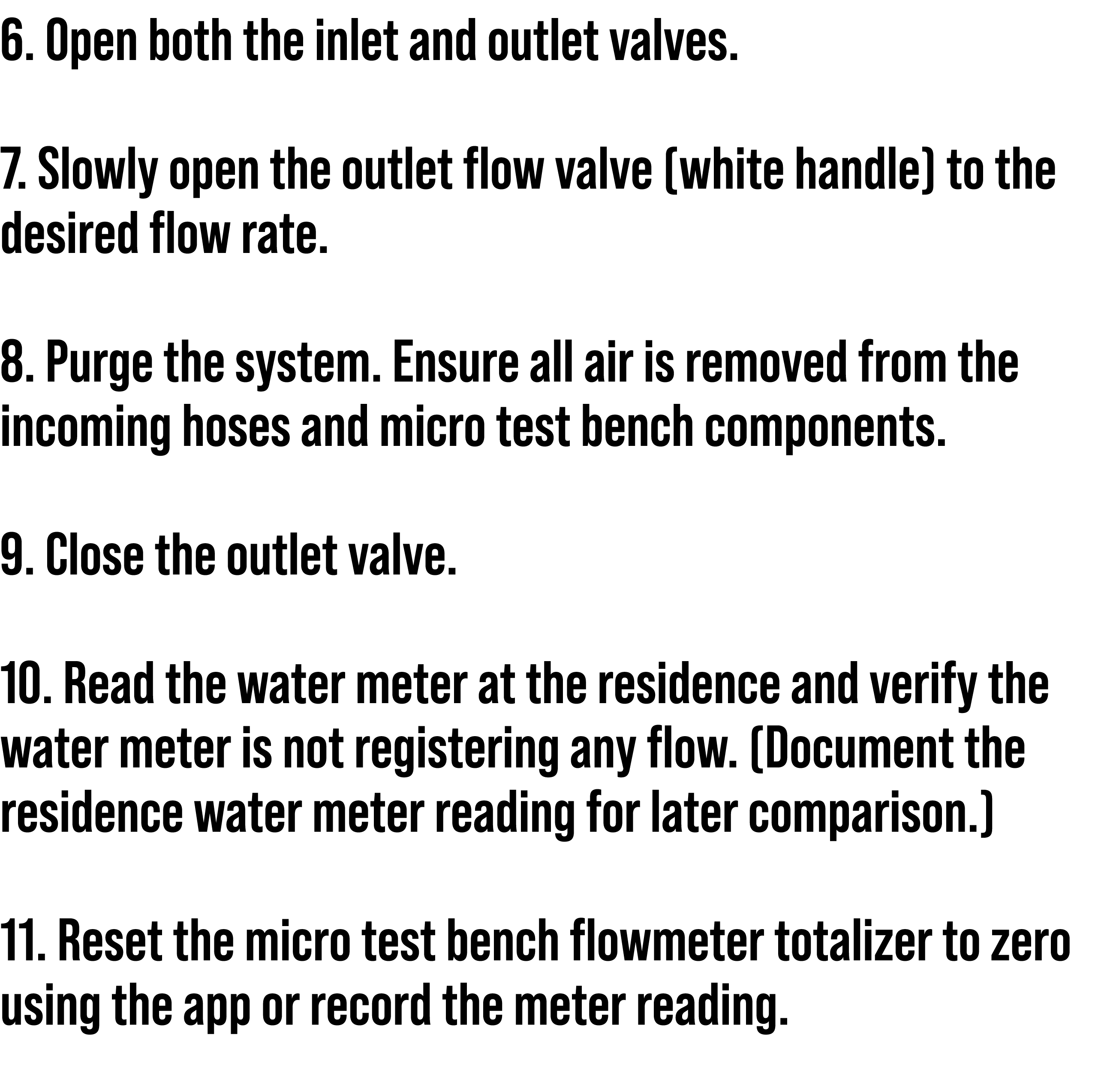 6. Open both the inlet and outlet valves. 7. Slowly open the outlet flow valve (white handle) to the desired flow rat...