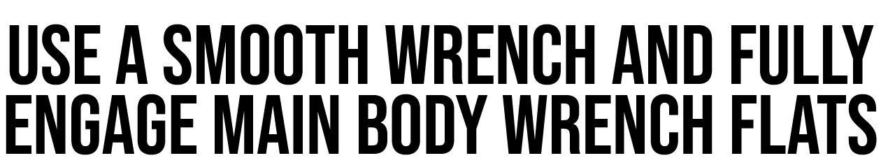 USE A SMOOTH WRENCH AND FULLY ENGAGE MAIN BODY WRENCH FLATS