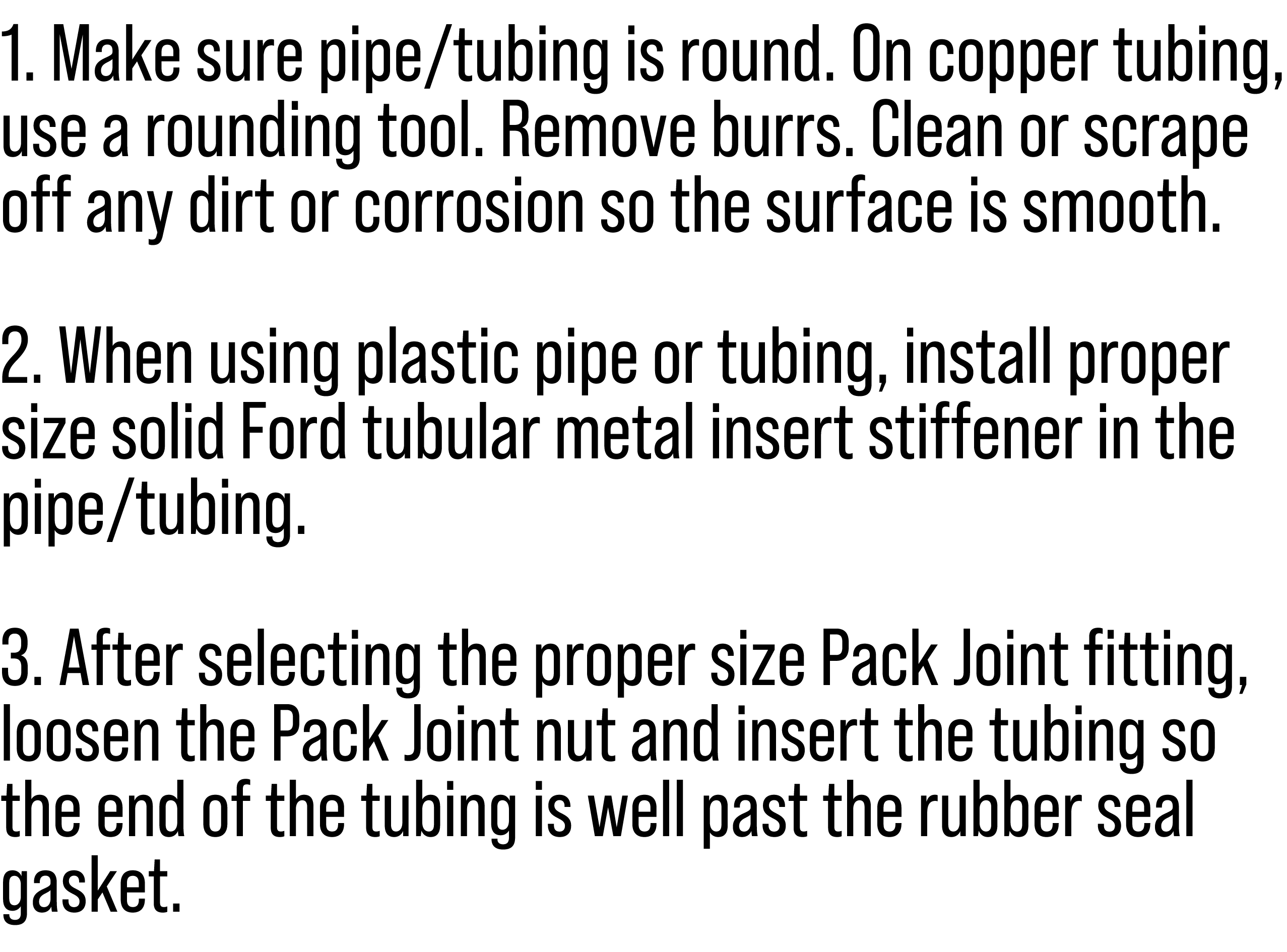 1. Make sure pipe/tubing is round. On copper tubing, use a rounding tool. Remove burrs. Clean or scrape off any dirt ...