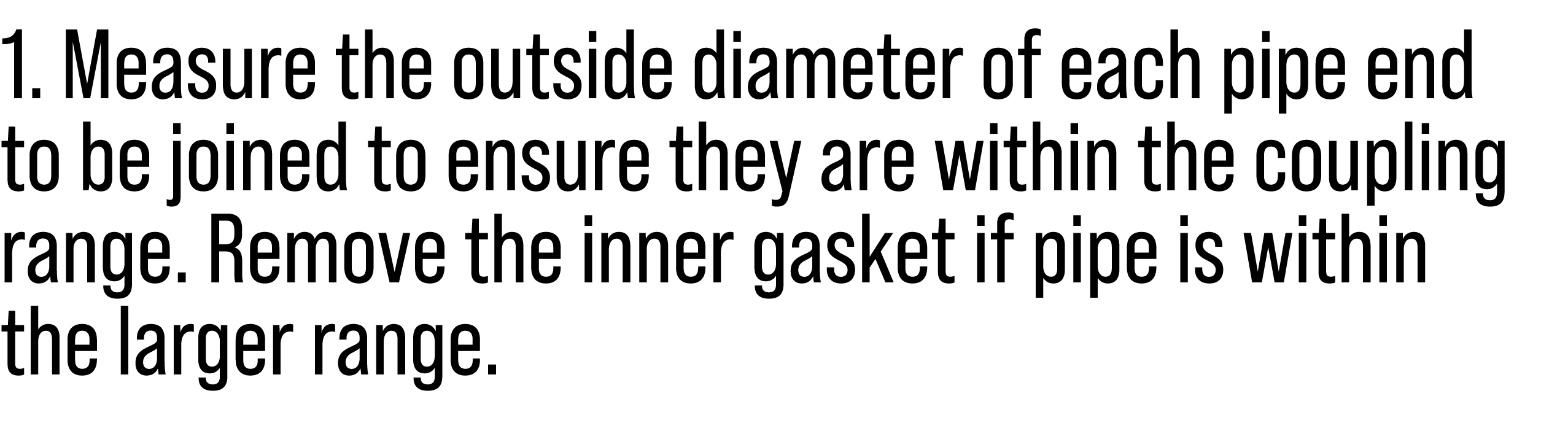 1. Measure the outside diameter of each pipe end to be joined to ensure they are within the coupling range. Remove th...